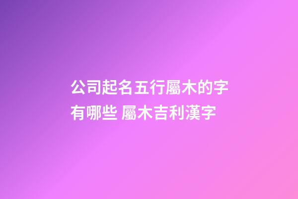 公司起名五行屬木的字有哪些 屬木吉利漢字-第1張-公司起名-玄機派